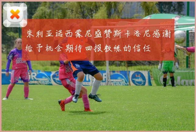 朱利亚诺西蒙尼盛赞斯卡洛尼感谢给予机会期待回报教练的信任