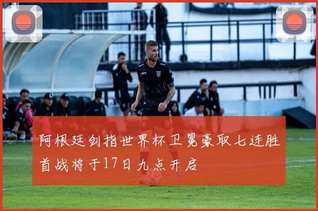 阿根廷剑指世界杯卫冕豪取七连胜首战将于17日九点开启