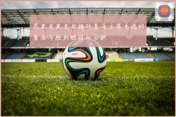 恩里克里克尔梅对皇马主席竞选的看法与胜利的时机分析