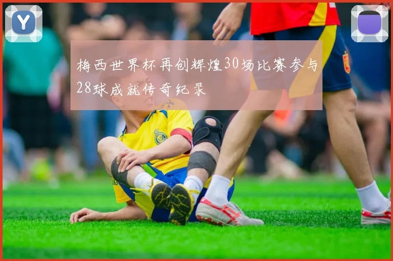梅西世界杯再创辉煌30场比赛参与28球成就传奇纪录