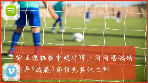 徐正源执教中超对阵上海海港战绩优异8战赢5场领先其他主帅