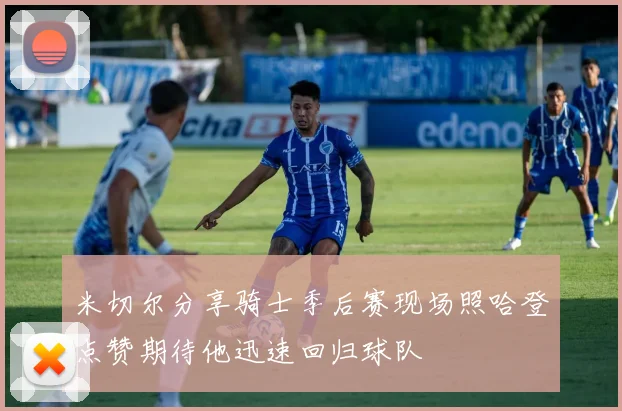 米切尔分享骑士季后赛现场照哈登点赞期待他迅速回归球队