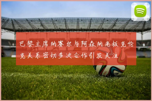 巴黎主席纳赛尔与阿森纳老板克伦克关系密切多次合作引发关注