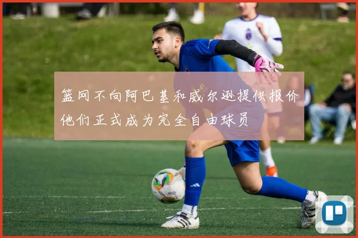 篮网不向阿巴基和威尔逊提供报价他们正式成为完全自由球员