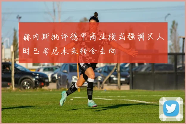赫内斯批评德甲商业模式强调买人时已考虑未来转会去向