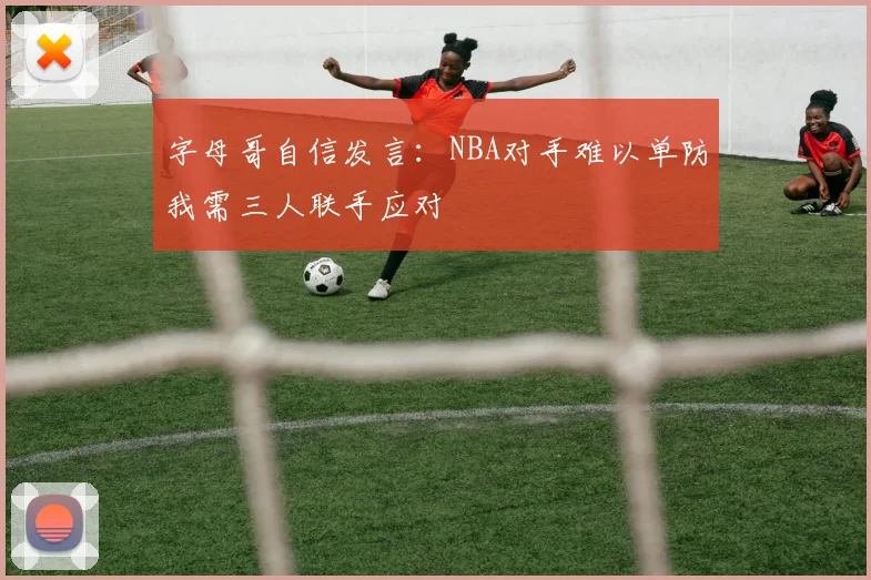 字母哥自信发言：NBA对手难以单防我需三人联手应对