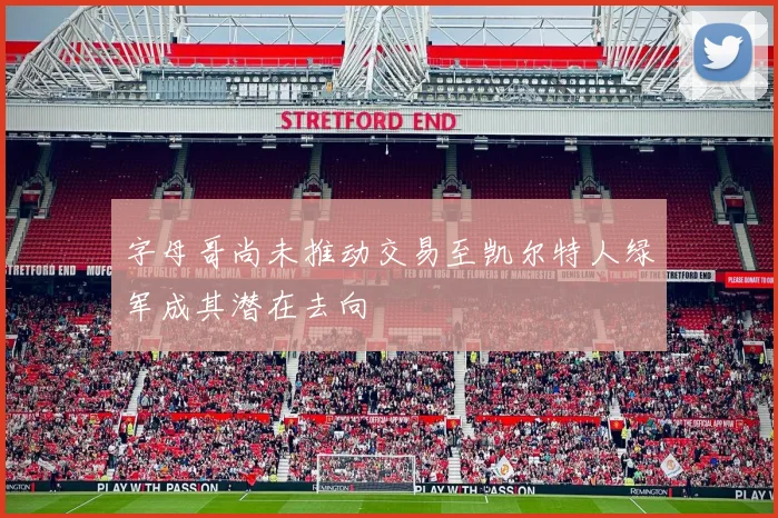 字母哥尚未推动交易至凯尔特人绿军成其潜在去向