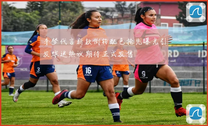 李梦代言新款倒钩配色抢先曝光引发球迷热议期待正式发售